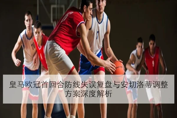 皇马欧冠首回合防线失误复盘与安切洛蒂调整方案深度解析