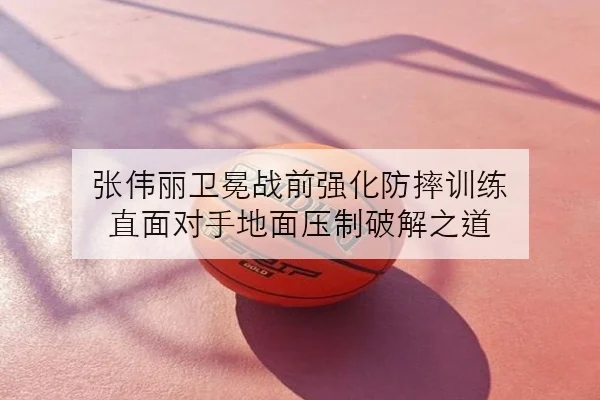 张伟丽卫冕战前强化防摔训练 直面对手地面压制破解之道