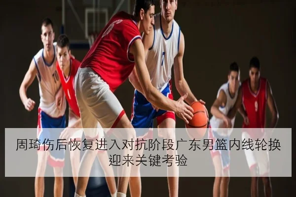 周琦伤后恢复进入对抗阶段广东男篮内线轮换迎来关键考验