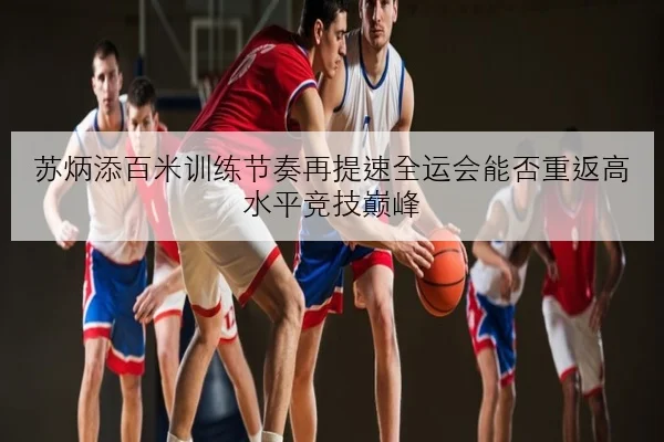 苏炳添百米训练节奏再提速全运会能否重返高水平竞技巅峰