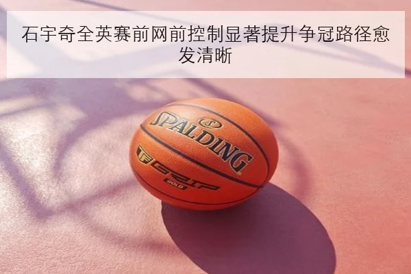 石宇奇全英赛前网前控制显著提升争冠路径愈发清晰